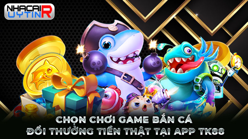 Chọn chơi game bắn cá đổi thưởng tiền thật tại app TK88